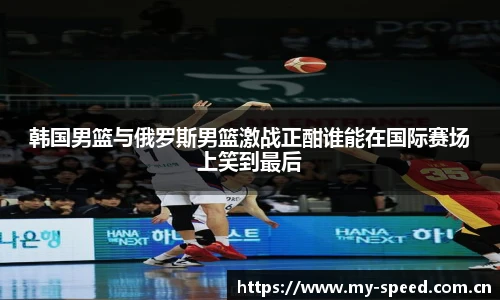 韩国男篮与俄罗斯男篮激战正酣谁能在国际赛场上笑到最后